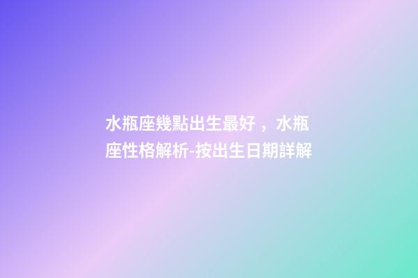 水瓶座幾點出生最好，水瓶座性格解析-按出生日期詳解